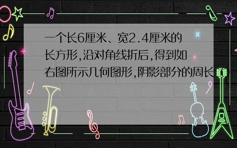 一个长6厘米、宽2.4厘米的长方形,沿对角线折后,得到如右图所示几何图形,阴影部分的周长（）厘米.