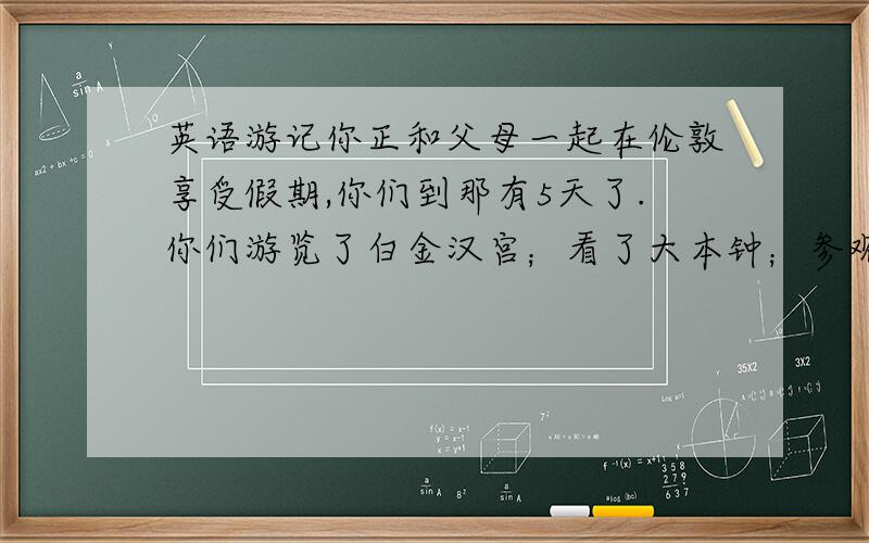 英语游记你正和父母一起在伦敦享受假期,你们到那有5天了.你们游览了白金汉宫；看了大本钟；参观了伦敦动物园,里面有各种各样