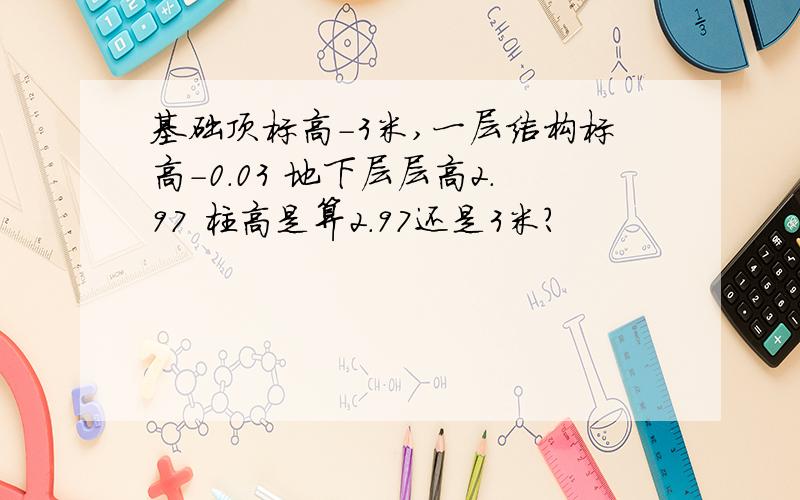 基础顶标高-3米,一层结构标高-0.03 地下层层高2.97 柱高是算2.97还是3米?