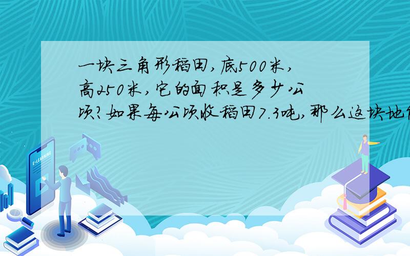 一块三角形稻田,底500米,高250米,它的面积是多少公顷?如果每公顷收稻田7.3吨,那么这块地能收多少吨稻谷?