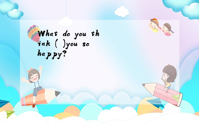 What do you think ( )you so happy?