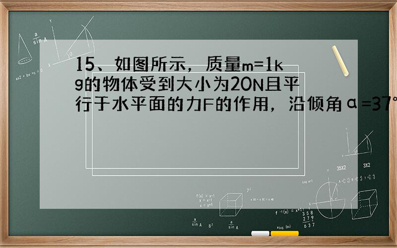 15、如图所示，质量m=1kg的物体受到大小为20N且平行于水平面的力F的作用，沿倾角α=37°的斜面以v=20m/s的