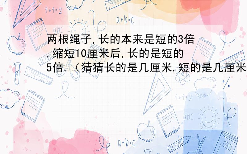 两根绳子,长的本来是短的3倍,缩短10厘米后,长的是短的5倍.（猜猜长的是几厘米,短的是几厘米）?