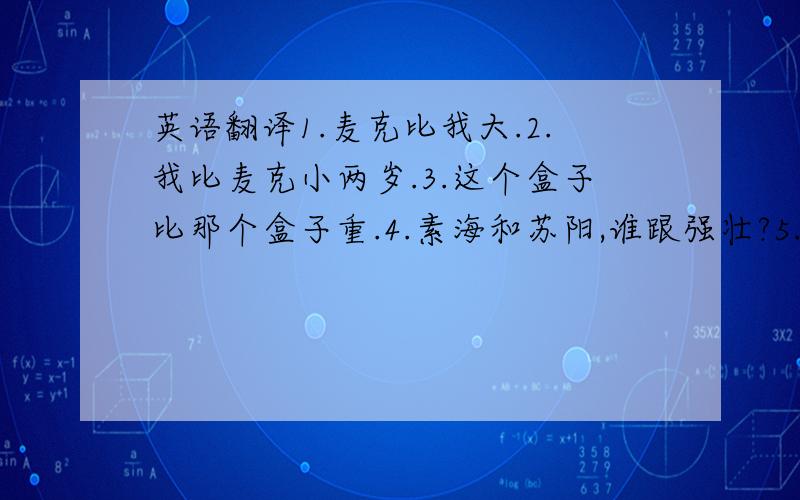 英语翻译1.麦克比我大.2.我比麦克小两岁.3.这个盒子比那个盒子重.4.素海和苏阳,谁跟强壮?5.谁的尺子更长,你的还