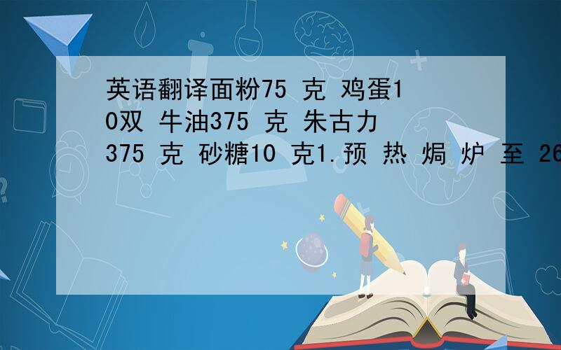 英语翻译面粉75 克 鸡蛋10双 牛油375 克 朱古力375 克 砂糖10 克1.预 热 焗 炉 至 260 度 .2