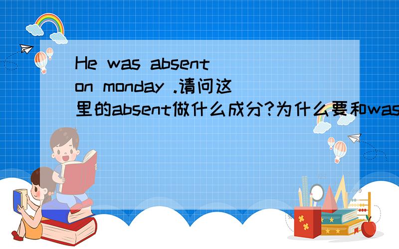 He was absent on monday .请问这里的absent做什么成分?为什么要和was连用啊?absent