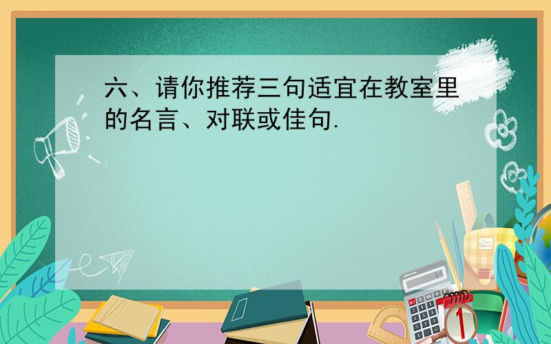 六、请你推荐三句适宜在教室里的名言、对联或佳句.