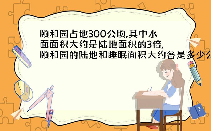 颐和园占地300公顷,其中水面面积大约是陆地面积的3倍,颐和园的陆地和睡眠面积大约各是多少公顷?