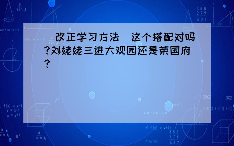 （改正学习方法）这个搭配对吗?刘姥姥三进大观园还是荣国府?