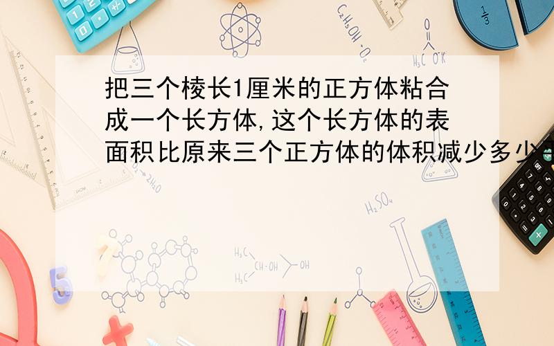 把三个棱长1厘米的正方体粘合成一个长方体,这个长方体的表面积比原来三个正方体的体积减少多少平方cm、