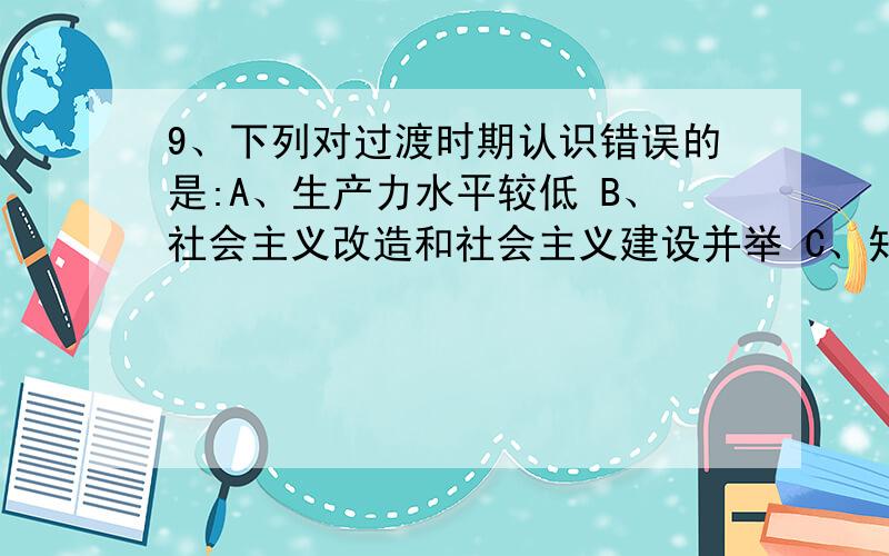 9、下列对过渡时期认识错误的是:A、生产力水平较低 B、社会主义改造和社会主义建设并举 C、知识分子是工人