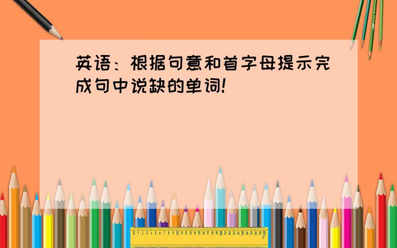 英语：根据句意和首字母提示完成句中说缺的单词!