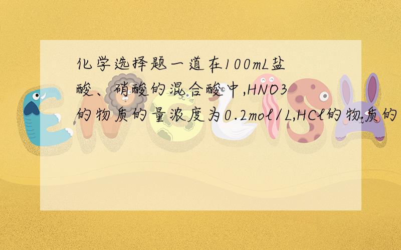 化学选择题一道在100mL盐酸、硝酸的混合酸中,HNO3的物质的量浓度为0.2mol/L,HCl的物质的量浓度为0.1m