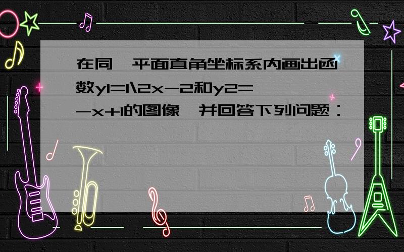 在同一平面直角坐标系内画出函数y1=1\2x-2和y2=-x+1的图像,并回答下列问题：