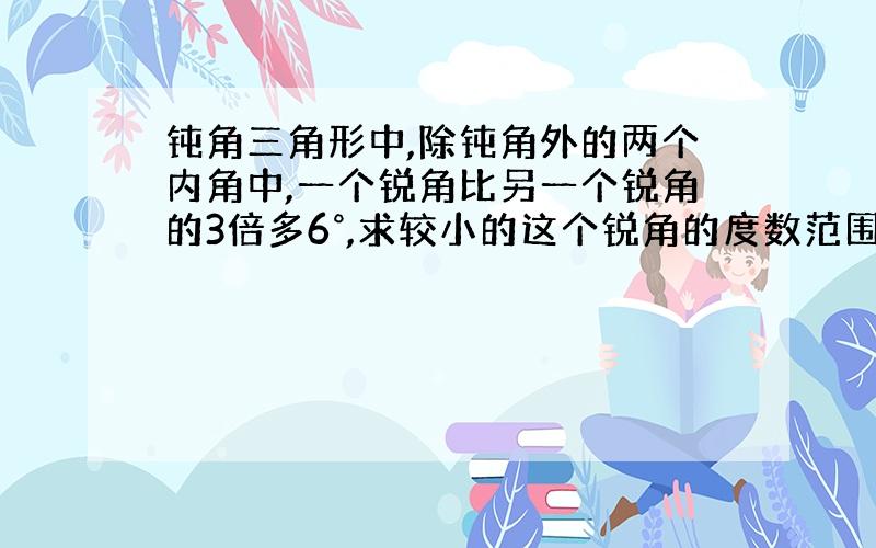 钝角三角形中,除钝角外的两个内角中,一个锐角比另一个锐角的3倍多6°,求较小的这个锐角的度数范围.