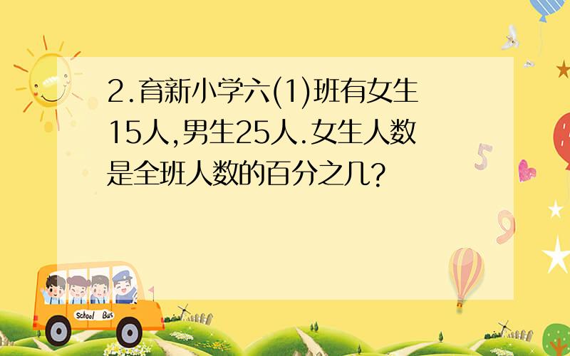 2.育新小学六(1)班有女生15人,男生25人.女生人数是全班人数的百分之几?