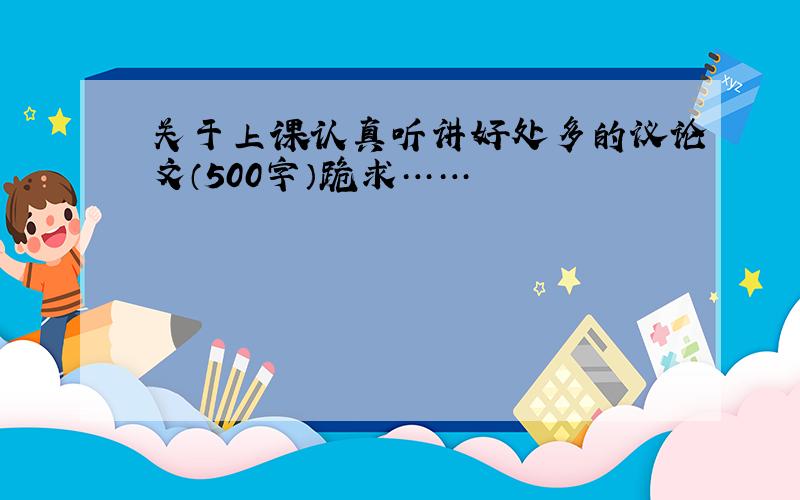 关于上课认真听讲好处多的议论文（500字）跪求……