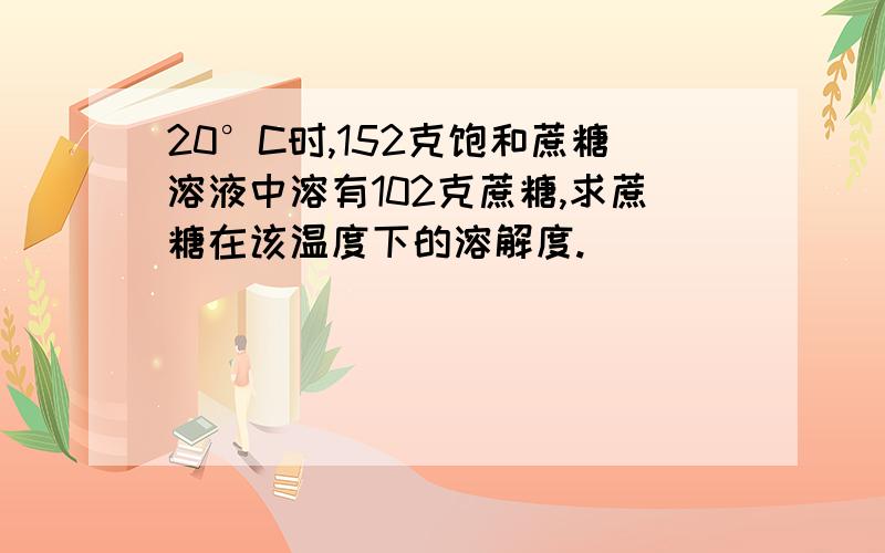 20°C时,152克饱和蔗糖溶液中溶有102克蔗糖,求蔗糖在该温度下的溶解度.