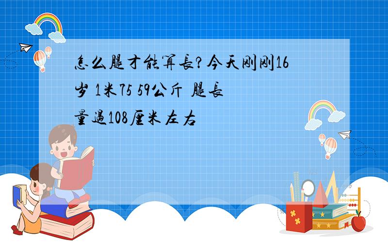 怎么腿才能算长?今天刚刚16岁 1米75 59公斤 腿长量过108厘米左右