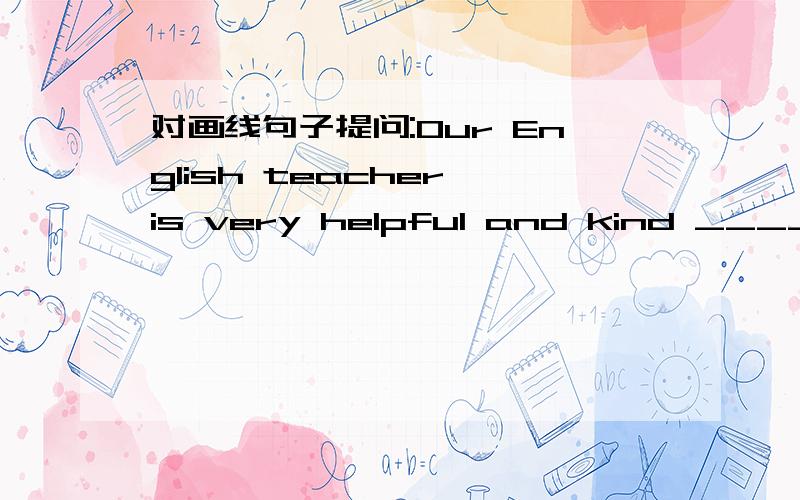 对画线句子提问:Our English teacher is very helpful and kind _______