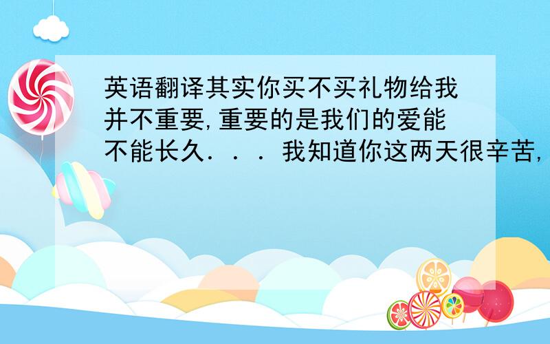 英语翻译其实你买不买礼物给我并不重要,重要的是我们的爱能不能长久．．．我知道你这两天很辛苦,所以我感到很抱歉,我很心疼!