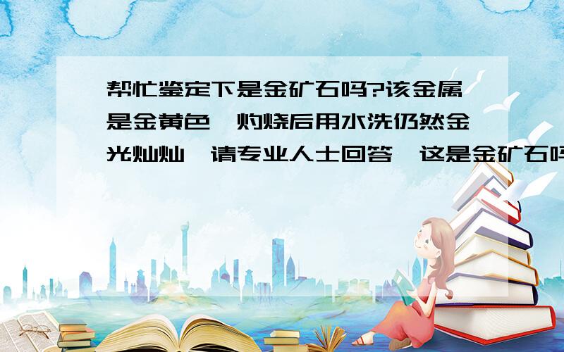 帮忙鉴定下是金矿石吗?该金属是金黄色,灼烧后用水洗仍然金光灿灿,请专业人士回答,这是金矿石吗?