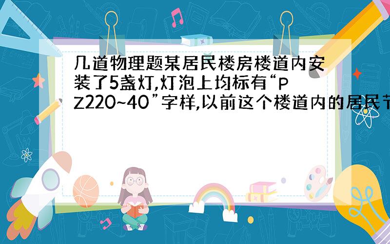 几道物理题某居民楼房楼道内安装了5盏灯,灯泡上均标有“PZ220~40”字样,以前这个楼道内的居民节约用电意识差,不注意