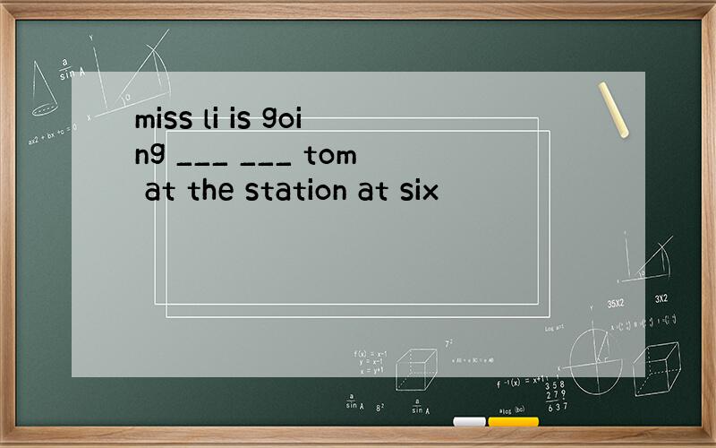 miss li is going ___ ___ tom at the station at six