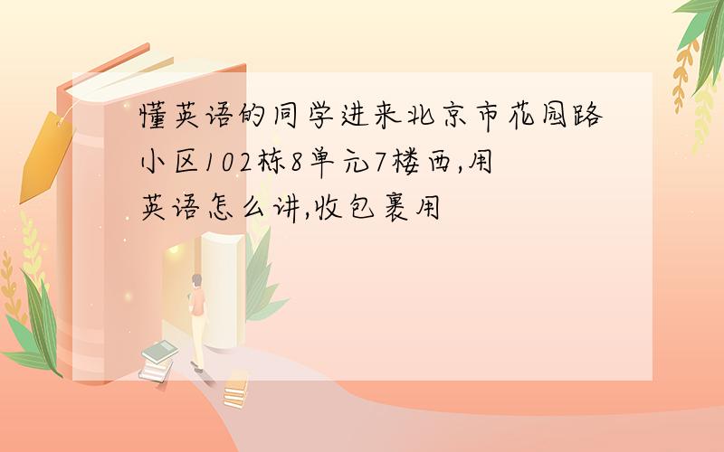 懂英语的同学进来北京市花园路小区102栋8单元7楼西,用英语怎么讲,收包裹用