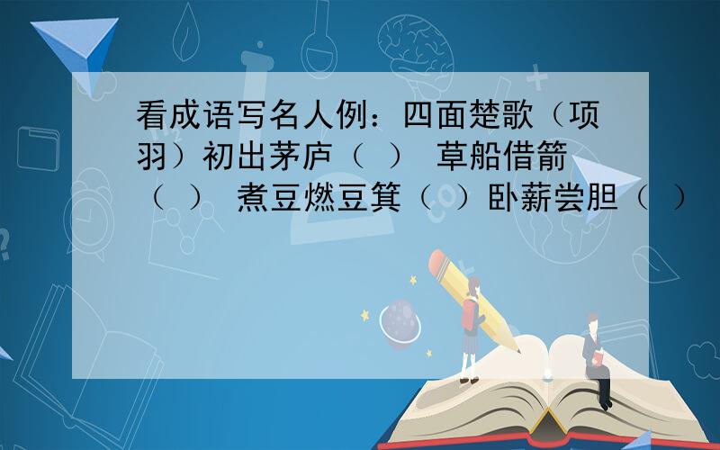 看成语写名人例：四面楚歌（项羽）初出茅庐（ ） 草船借箭（ ） 煮豆燃豆箕（ ）卧薪尝胆（ ） 毛遂自荐（　　　　）