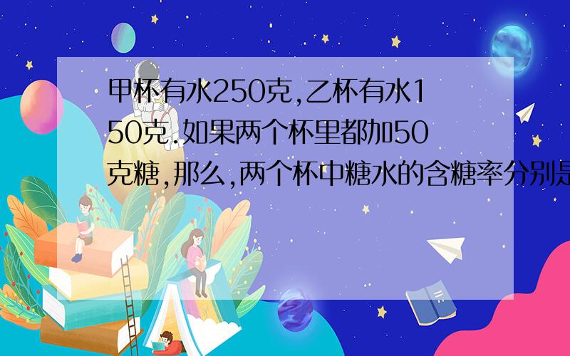 甲杯有水250克,乙杯有水150克.如果两个杯里都加50克糖,那么,两个杯中糖水的含糖率分别是多少?