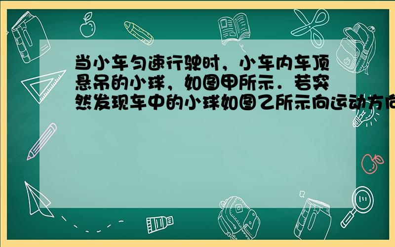 当小车匀速行驶时，小车内车顶悬吊的小球，如图甲所示．若突然发现车中的小球如图乙所示向运动方向摆去，则表明小车正在做___