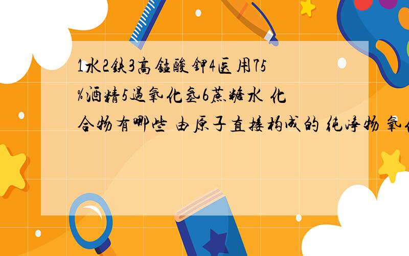 1水2铁3高锰酸钾4医用75%酒精5过氧化氢6蔗糖水 化合物有哪些 由原子直接构成的 纯净物 氧化物 混合物有哪些