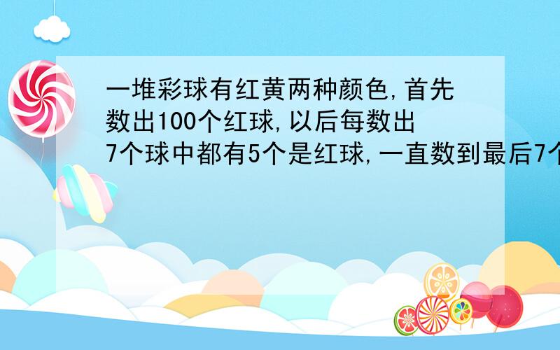 一堆彩球有红黄两种颜色,首先数出100个红球,以后每数出7个球中都有5个是红球,一直数到最后7个球,正好数完.如果这堆球