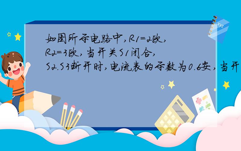 如图所示电路中,R1＝2欧,R2＝3欧,当开关S1闭合,S2.S3断开时,电流表的示数为0.6安,当开关S1、S2、S3