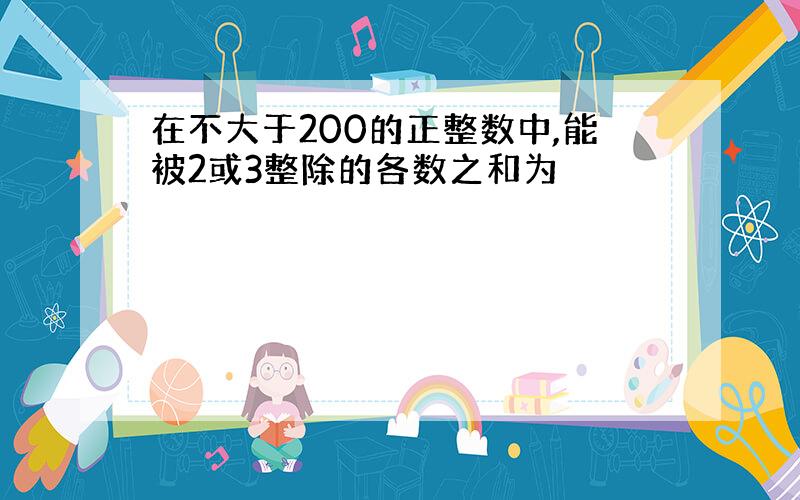 在不大于200的正整数中,能被2或3整除的各数之和为