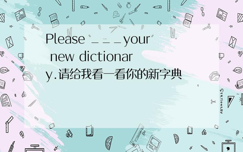 Please ___your new dictionary.请给我看一看你的新字典