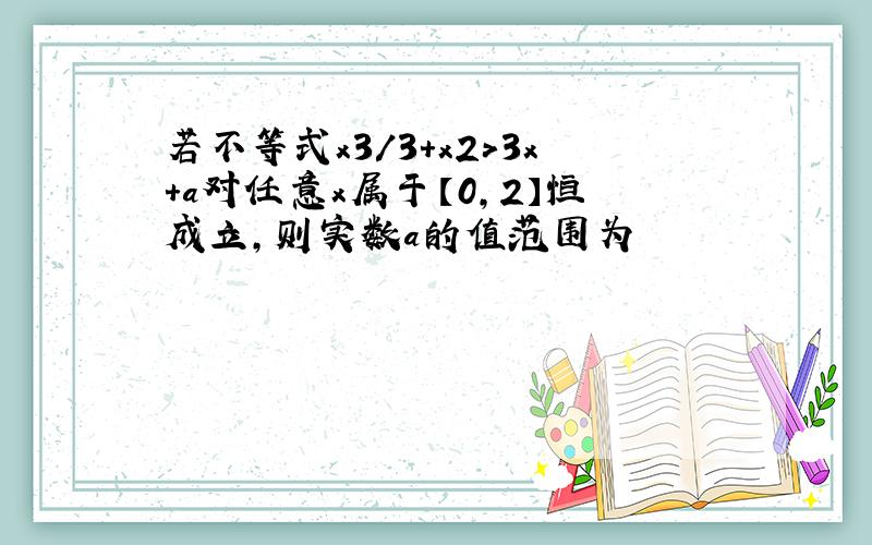 若不等式x3/3+x2>3x+a对任意x属于【0,2】恒成立,则实数a的值范围为