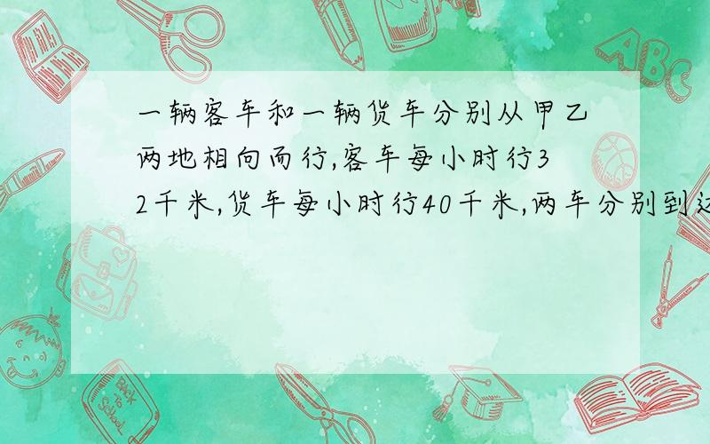 一辆客车和一辆货车分别从甲乙两地相向而行,客车每小时行32千米,货车每小时行40千米,两车分别到达乙地