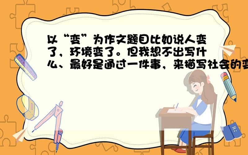 以“变”为作文题目比如说人变了，环境变了。但我想不出写什么、最好是通过一件事，来描写社会的变化、环境的变化如果好，我追分