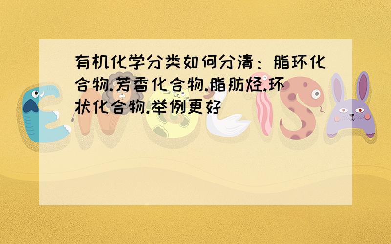 有机化学分类如何分清：脂环化合物.芳香化合物.脂肪烃.环状化合物.举例更好