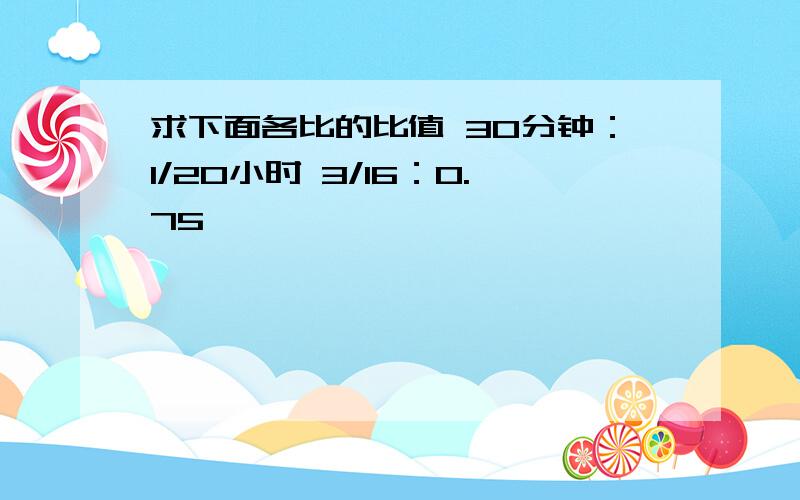 求下面各比的比值 30分钟：1/20小时 3/16：0.75