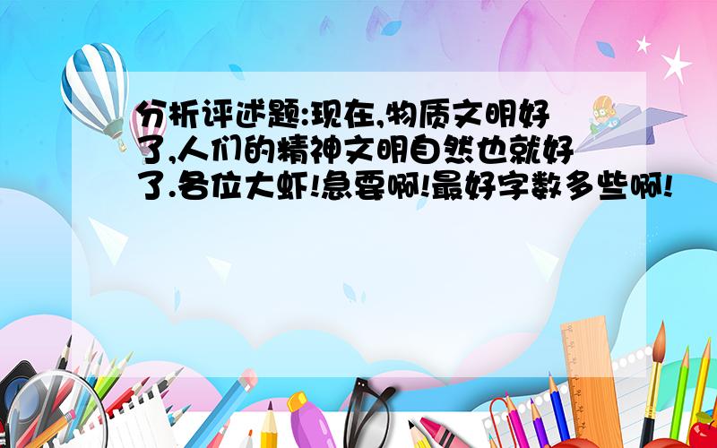 分析评述题:现在,物质文明好了,人们的精神文明自然也就好了.各位大虾!急要啊!最好字数多些啊!