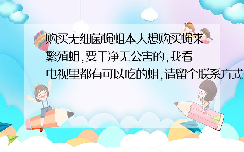 购买无细菌蝇蛆本人想购买蝇来繁殖蛆,要干净无公害的,我看电视里都有可以吃的蛆,请留个联系方式!蝇的话,用什么来喂养好呢,