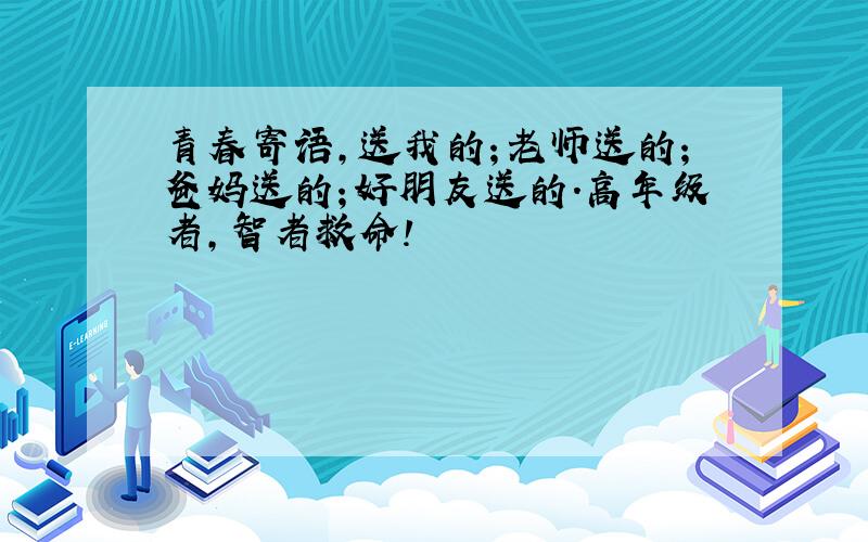 青春寄语,送我的；老师送的；爸妈送的；好朋友送的.高年级者,智者救命!