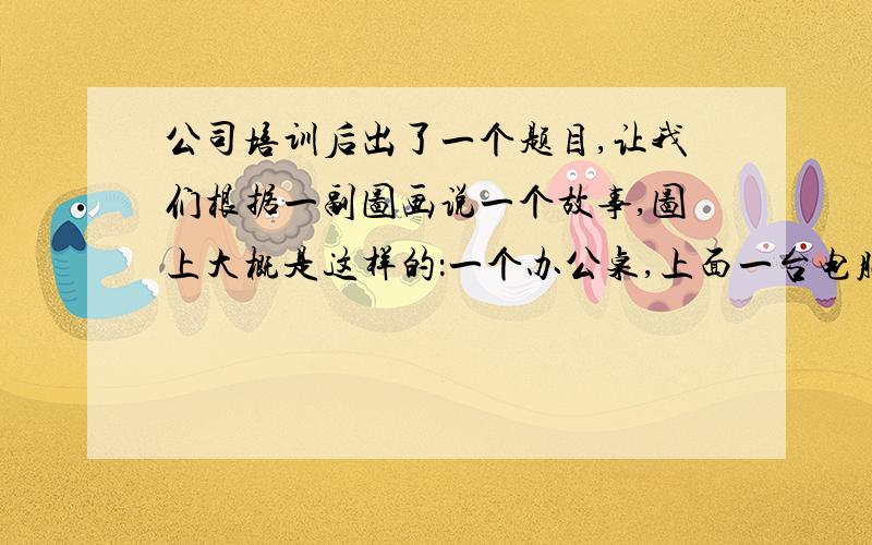 公司培训后出了一个题目,让我们根据一副图画说一个故事,图上大概是这样的：一个办公桌,上面一台电脑,一个职员一样的人猫着腰