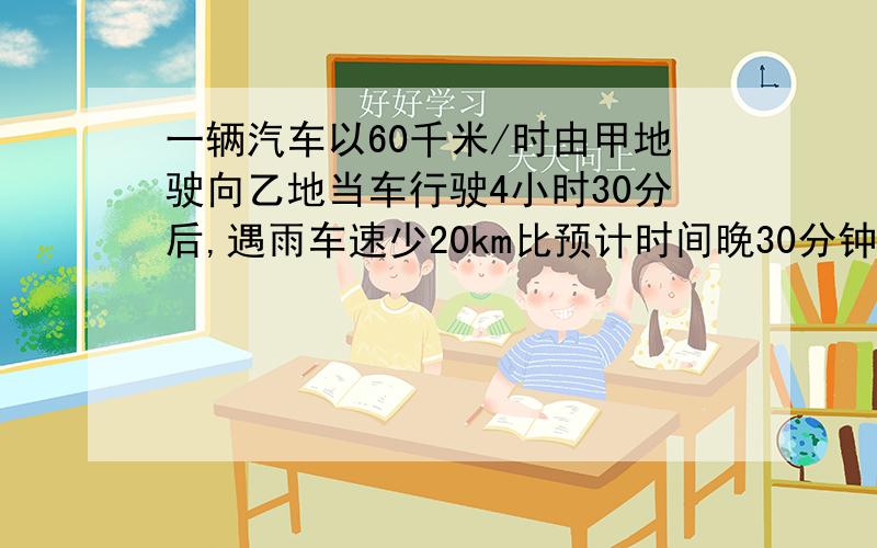 一辆汽车以60千米/时由甲地驶向乙地当车行驶4小时30分后,遇雨车速少20km比预计时间晚30分钟,甲乙相距多