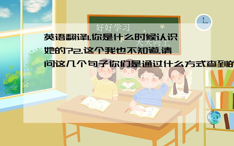 英语翻译1.你是什么时候认识她的?2.这个我也不知道.请问这几个句子你们是通过什么方式查到的呀？（现在只想知道这个了）