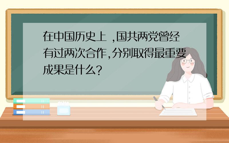 在中国历史上 ,国共两党曾经有过两次合作,分别取得最重要成果是什么?