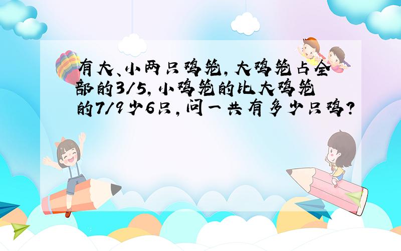 有大、小两只鸡笼,大鸡笼占全部的3/5,小鸡笼的比大鸡笼的7/9少6只,问一共有多少只鸡?